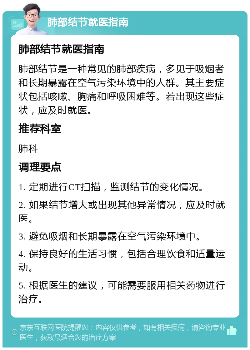 肺部结节就医指南 肺部结节就医指南 肺部结节是一种常见的肺部疾病，多见于吸烟者和长期暴露在空气污染环境中的人群。其主要症状包括咳嗽、胸痛和呼吸困难等。若出现这些症状，应及时就医。 推荐科室 肺科 调理要点 1. 定期进行CT扫描，监测结节的变化情况。 2. 如果结节增大或出现其他异常情况，应及时就医。 3. 避免吸烟和长期暴露在空气污染环境中。 4. 保持良好的生活习惯，包括合理饮食和适量运动。 5. 根据医生的建议，可能需要服用相关药物进行治疗。