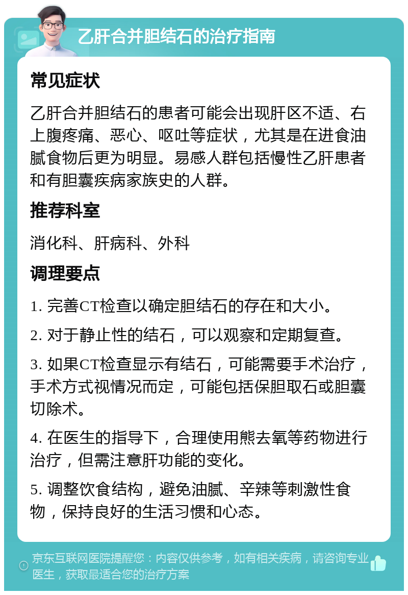 乙肝合并胆结石的治疗指南 常见症状 乙肝合并胆结石的患者可能会出现肝区不适、右上腹疼痛、恶心、呕吐等症状，尤其是在进食油腻食物后更为明显。易感人群包括慢性乙肝患者和有胆囊疾病家族史的人群。 推荐科室 消化科、肝病科、外科 调理要点 1. 完善CT检查以确定胆结石的存在和大小。 2. 对于静止性的结石，可以观察和定期复查。 3. 如果CT检查显示有结石，可能需要手术治疗，手术方式视情况而定，可能包括保胆取石或胆囊切除术。 4. 在医生的指导下，合理使用熊去氧等药物进行治疗，但需注意肝功能的变化。 5. 调整饮食结构，避免油腻、辛辣等刺激性食物，保持良好的生活习惯和心态。