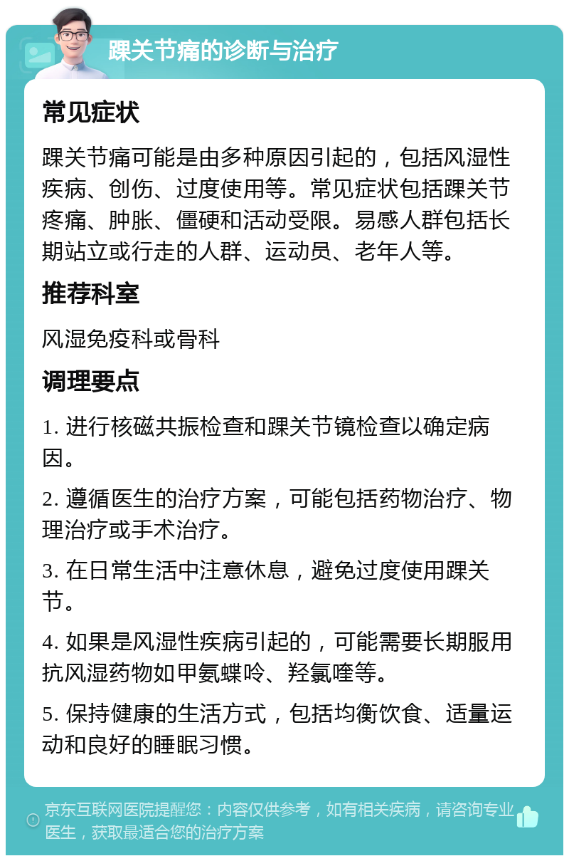 踝关节痛的诊断与治疗 常见症状 踝关节痛可能是由多种原因引起的，包括风湿性疾病、创伤、过度使用等。常见症状包括踝关节疼痛、肿胀、僵硬和活动受限。易感人群包括长期站立或行走的人群、运动员、老年人等。 推荐科室 风湿免疫科或骨科 调理要点 1. 进行核磁共振检查和踝关节镜检查以确定病因。 2. 遵循医生的治疗方案，可能包括药物治疗、物理治疗或手术治疗。 3. 在日常生活中注意休息，避免过度使用踝关节。 4. 如果是风湿性疾病引起的，可能需要长期服用抗风湿药物如甲氨蝶呤、羟氯喹等。 5. 保持健康的生活方式，包括均衡饮食、适量运动和良好的睡眠习惯。