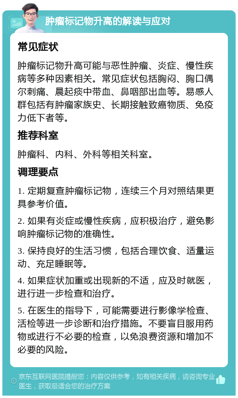 肿瘤标记物升高的解读与应对 常见症状 肿瘤标记物升高可能与恶性肿瘤、炎症、慢性疾病等多种因素相关。常见症状包括胸闷、胸口偶尔刺痛、晨起痰中带血、鼻咽部出血等。易感人群包括有肿瘤家族史、长期接触致癌物质、免疫力低下者等。 推荐科室 肿瘤科、内科、外科等相关科室。 调理要点 1. 定期复查肿瘤标记物，连续三个月对照结果更具参考价值。 2. 如果有炎症或慢性疾病，应积极治疗，避免影响肿瘤标记物的准确性。 3. 保持良好的生活习惯，包括合理饮食、适量运动、充足睡眠等。 4. 如果症状加重或出现新的不适，应及时就医，进行进一步检查和治疗。 5. 在医生的指导下，可能需要进行影像学检查、活检等进一步诊断和治疗措施。不要盲目服用药物或进行不必要的检查，以免浪费资源和增加不必要的风险。