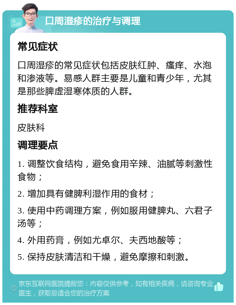 口周湿疹的治疗与调理 常见症状 口周湿疹的常见症状包括皮肤红肿、瘙痒、水泡和渗液等。易感人群主要是儿童和青少年，尤其是那些脾虚湿寒体质的人群。 推荐科室 皮肤科 调理要点 1. 调整饮食结构，避免食用辛辣、油腻等刺激性食物； 2. 增加具有健脾利湿作用的食材； 3. 使用中药调理方案，例如服用健脾丸、六君子汤等； 4. 外用药膏，例如尤卓尔、夫西地酸等； 5. 保持皮肤清洁和干燥，避免摩擦和刺激。