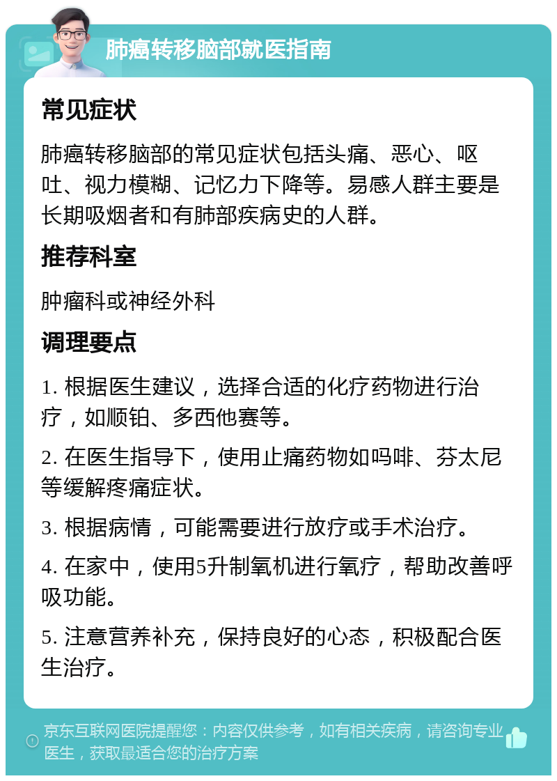 肺癌转移脑部就医指南 常见症状 肺癌转移脑部的常见症状包括头痛、恶心、呕吐、视力模糊、记忆力下降等。易感人群主要是长期吸烟者和有肺部疾病史的人群。 推荐科室 肿瘤科或神经外科 调理要点 1. 根据医生建议，选择合适的化疗药物进行治疗，如顺铂、多西他赛等。 2. 在医生指导下，使用止痛药物如吗啡、芬太尼等缓解疼痛症状。 3. 根据病情，可能需要进行放疗或手术治疗。 4. 在家中，使用5升制氧机进行氧疗，帮助改善呼吸功能。 5. 注意营养补充，保持良好的心态，积极配合医生治疗。