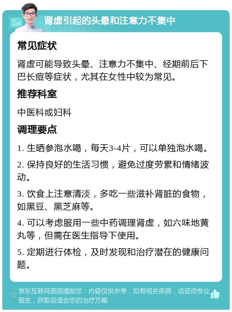 肾虚引起的头晕和注意力不集中 常见症状 肾虚可能导致头晕、注意力不集中、经期前后下巴长痘等症状，尤其在女性中较为常见。 推荐科室 中医科或妇科 调理要点 1. 生晒参泡水喝，每天3-4片，可以单独泡水喝。 2. 保持良好的生活习惯，避免过度劳累和情绪波动。 3. 饮食上注意清淡，多吃一些滋补肾脏的食物，如黑豆、黑芝麻等。 4. 可以考虑服用一些中药调理肾虚，如六味地黄丸等，但需在医生指导下使用。 5. 定期进行体检，及时发现和治疗潜在的健康问题。