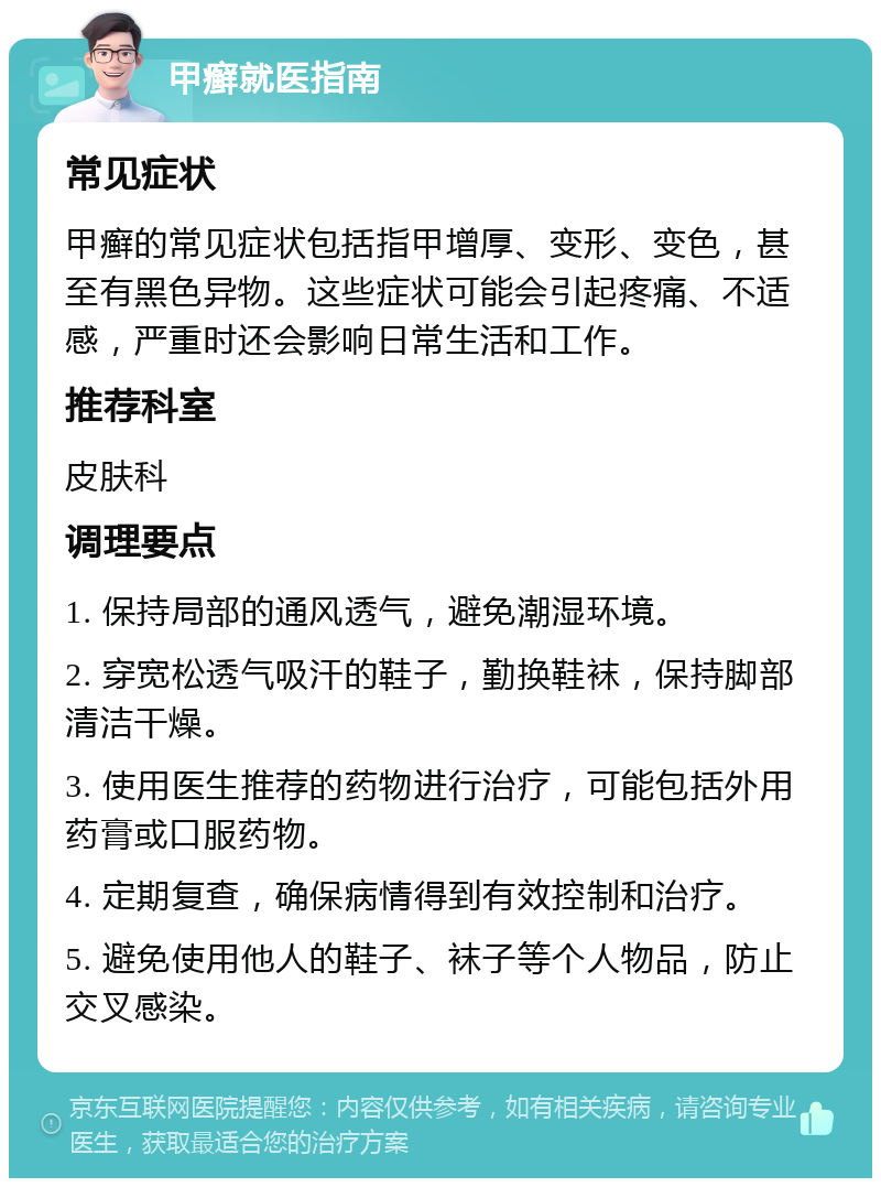 甲癣就医指南 常见症状 甲癣的常见症状包括指甲增厚、变形、变色，甚至有黑色异物。这些症状可能会引起疼痛、不适感，严重时还会影响日常生活和工作。 推荐科室 皮肤科 调理要点 1. 保持局部的通风透气，避免潮湿环境。 2. 穿宽松透气吸汗的鞋子，勤换鞋袜，保持脚部清洁干燥。 3. 使用医生推荐的药物进行治疗，可能包括外用药膏或口服药物。 4. 定期复查，确保病情得到有效控制和治疗。 5. 避免使用他人的鞋子、袜子等个人物品，防止交叉感染。