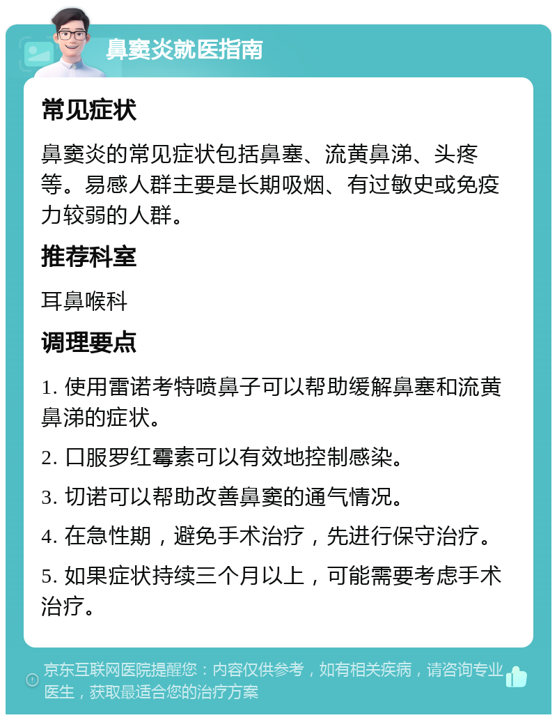 鼻窦炎就医指南 常见症状 鼻窦炎的常见症状包括鼻塞、流黄鼻涕、头疼等。易感人群主要是长期吸烟、有过敏史或免疫力较弱的人群。 推荐科室 耳鼻喉科 调理要点 1. 使用雷诺考特喷鼻子可以帮助缓解鼻塞和流黄鼻涕的症状。 2. 口服罗红霉素可以有效地控制感染。 3. 切诺可以帮助改善鼻窦的通气情况。 4. 在急性期，避免手术治疗，先进行保守治疗。 5. 如果症状持续三个月以上，可能需要考虑手术治疗。