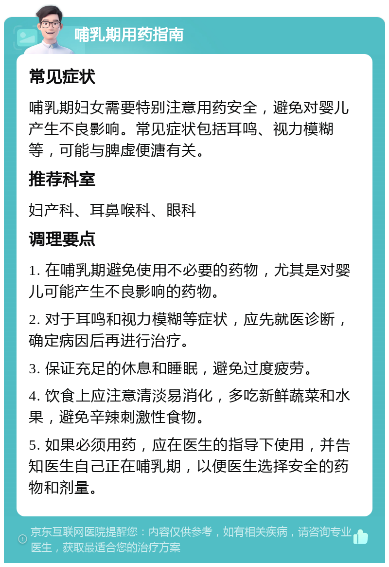 哺乳期用药指南 常见症状 哺乳期妇女需要特别注意用药安全，避免对婴儿产生不良影响。常见症状包括耳鸣、视力模糊等，可能与脾虚便溏有关。 推荐科室 妇产科、耳鼻喉科、眼科 调理要点 1. 在哺乳期避免使用不必要的药物，尤其是对婴儿可能产生不良影响的药物。 2. 对于耳鸣和视力模糊等症状，应先就医诊断，确定病因后再进行治疗。 3. 保证充足的休息和睡眠，避免过度疲劳。 4. 饮食上应注意清淡易消化，多吃新鲜蔬菜和水果，避免辛辣刺激性食物。 5. 如果必须用药，应在医生的指导下使用，并告知医生自己正在哺乳期，以便医生选择安全的药物和剂量。