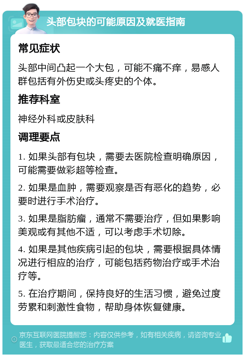 头部包块的可能原因及就医指南 常见症状 头部中间凸起一个大包，可能不痛不痒，易感人群包括有外伤史或头疼史的个体。 推荐科室 神经外科或皮肤科 调理要点 1. 如果头部有包块，需要去医院检查明确原因，可能需要做彩超等检查。 2. 如果是血肿，需要观察是否有恶化的趋势，必要时进行手术治疗。 3. 如果是脂肪瘤，通常不需要治疗，但如果影响美观或有其他不适，可以考虑手术切除。 4. 如果是其他疾病引起的包块，需要根据具体情况进行相应的治疗，可能包括药物治疗或手术治疗等。 5. 在治疗期间，保持良好的生活习惯，避免过度劳累和刺激性食物，帮助身体恢复健康。