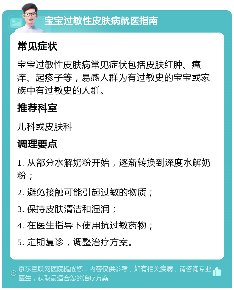 宝宝过敏性皮肤病就医指南 常见症状 宝宝过敏性皮肤病常见症状包括皮肤红肿、瘙痒、起疹子等，易感人群为有过敏史的宝宝或家族中有过敏史的人群。 推荐科室 儿科或皮肤科 调理要点 1. 从部分水解奶粉开始，逐渐转换到深度水解奶粉； 2. 避免接触可能引起过敏的物质； 3. 保持皮肤清洁和湿润； 4. 在医生指导下使用抗过敏药物； 5. 定期复诊，调整治疗方案。