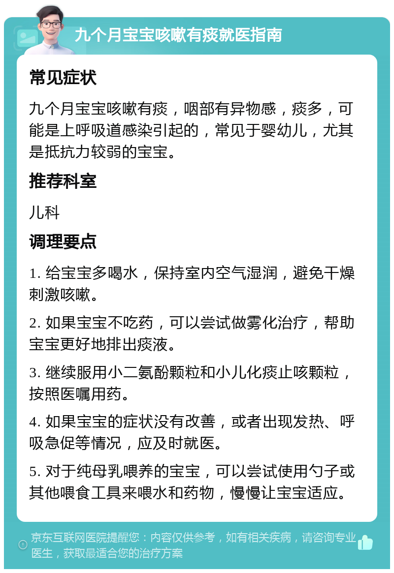 九个月宝宝咳嗽有痰就医指南 常见症状 九个月宝宝咳嗽有痰，咽部有异物感，痰多，可能是上呼吸道感染引起的，常见于婴幼儿，尤其是抵抗力较弱的宝宝。 推荐科室 儿科 调理要点 1. 给宝宝多喝水，保持室内空气湿润，避免干燥刺激咳嗽。 2. 如果宝宝不吃药，可以尝试做雾化治疗，帮助宝宝更好地排出痰液。 3. 继续服用小二氨酚颗粒和小儿化痰止咳颗粒，按照医嘱用药。 4. 如果宝宝的症状没有改善，或者出现发热、呼吸急促等情况，应及时就医。 5. 对于纯母乳喂养的宝宝，可以尝试使用勺子或其他喂食工具来喂水和药物，慢慢让宝宝适应。