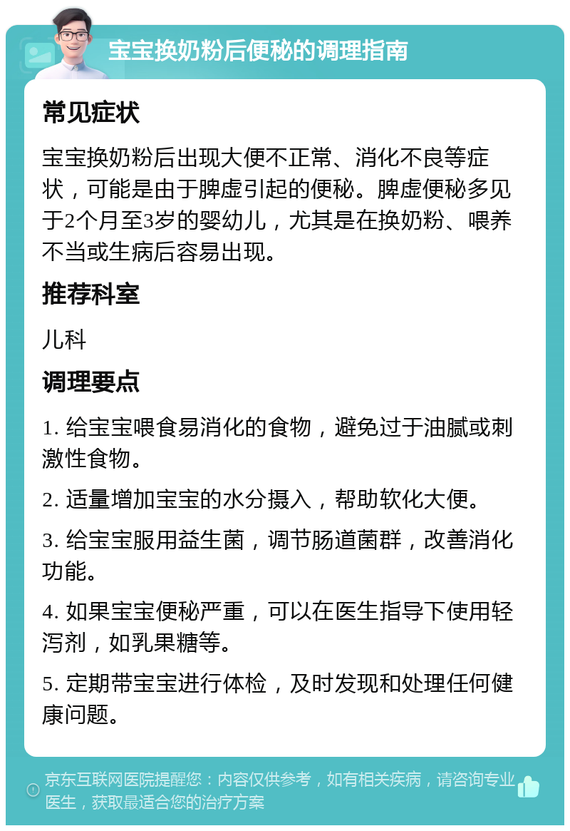 宝宝换奶粉后便秘的调理指南 常见症状 宝宝换奶粉后出现大便不正常、消化不良等症状，可能是由于脾虚引起的便秘。脾虚便秘多见于2个月至3岁的婴幼儿，尤其是在换奶粉、喂养不当或生病后容易出现。 推荐科室 儿科 调理要点 1. 给宝宝喂食易消化的食物，避免过于油腻或刺激性食物。 2. 适量增加宝宝的水分摄入，帮助软化大便。 3. 给宝宝服用益生菌，调节肠道菌群，改善消化功能。 4. 如果宝宝便秘严重，可以在医生指导下使用轻泻剂，如乳果糖等。 5. 定期带宝宝进行体检，及时发现和处理任何健康问题。