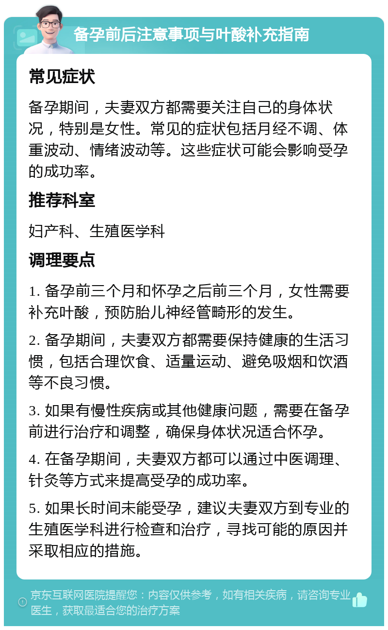 备孕前后注意事项与叶酸补充指南 常见症状 备孕期间，夫妻双方都需要关注自己的身体状况，特别是女性。常见的症状包括月经不调、体重波动、情绪波动等。这些症状可能会影响受孕的成功率。 推荐科室 妇产科、生殖医学科 调理要点 1. 备孕前三个月和怀孕之后前三个月，女性需要补充叶酸，预防胎儿神经管畸形的发生。 2. 备孕期间，夫妻双方都需要保持健康的生活习惯，包括合理饮食、适量运动、避免吸烟和饮酒等不良习惯。 3. 如果有慢性疾病或其他健康问题，需要在备孕前进行治疗和调整，确保身体状况适合怀孕。 4. 在备孕期间，夫妻双方都可以通过中医调理、针灸等方式来提高受孕的成功率。 5. 如果长时间未能受孕，建议夫妻双方到专业的生殖医学科进行检查和治疗，寻找可能的原因并采取相应的措施。