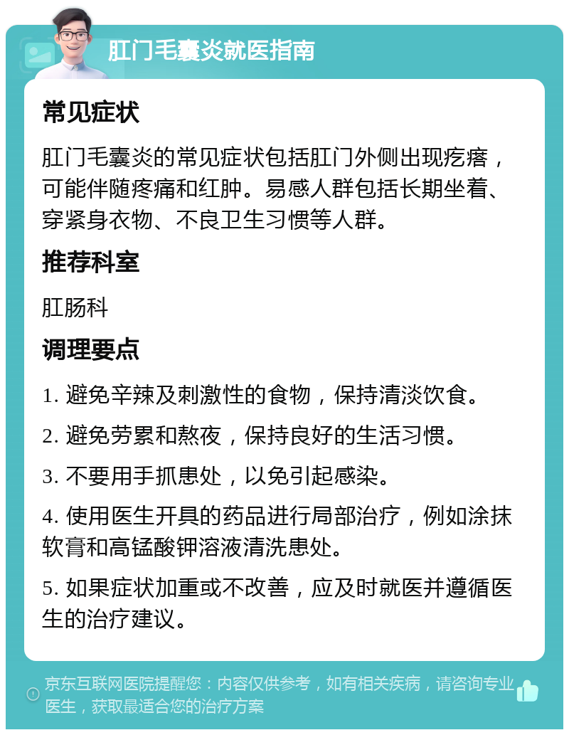 肛门毛囊炎就医指南 常见症状 肛门毛囊炎的常见症状包括肛门外侧出现疙瘩，可能伴随疼痛和红肿。易感人群包括长期坐着、穿紧身衣物、不良卫生习惯等人群。 推荐科室 肛肠科 调理要点 1. 避免辛辣及刺激性的食物，保持清淡饮食。 2. 避免劳累和熬夜，保持良好的生活习惯。 3. 不要用手抓患处，以免引起感染。 4. 使用医生开具的药品进行局部治疗，例如涂抹软膏和高锰酸钾溶液清洗患处。 5. 如果症状加重或不改善，应及时就医并遵循医生的治疗建议。