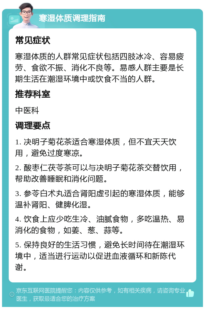 寒湿体质调理指南 常见症状 寒湿体质的人群常见症状包括四肢冰冷、容易疲劳、食欲不振、消化不良等。易感人群主要是长期生活在潮湿环境中或饮食不当的人群。 推荐科室 中医科 调理要点 1. 决明子菊花茶适合寒湿体质，但不宜天天饮用，避免过度寒凉。 2. 酸枣仁茯苓茶可以与决明子菊花茶交替饮用，帮助改善睡眠和消化问题。 3. 参苓白术丸适合肾阳虚引起的寒湿体质，能够温补肾阳、健脾化湿。 4. 饮食上应少吃生冷、油腻食物，多吃温热、易消化的食物，如姜、葱、蒜等。 5. 保持良好的生活习惯，避免长时间待在潮湿环境中，适当进行运动以促进血液循环和新陈代谢。