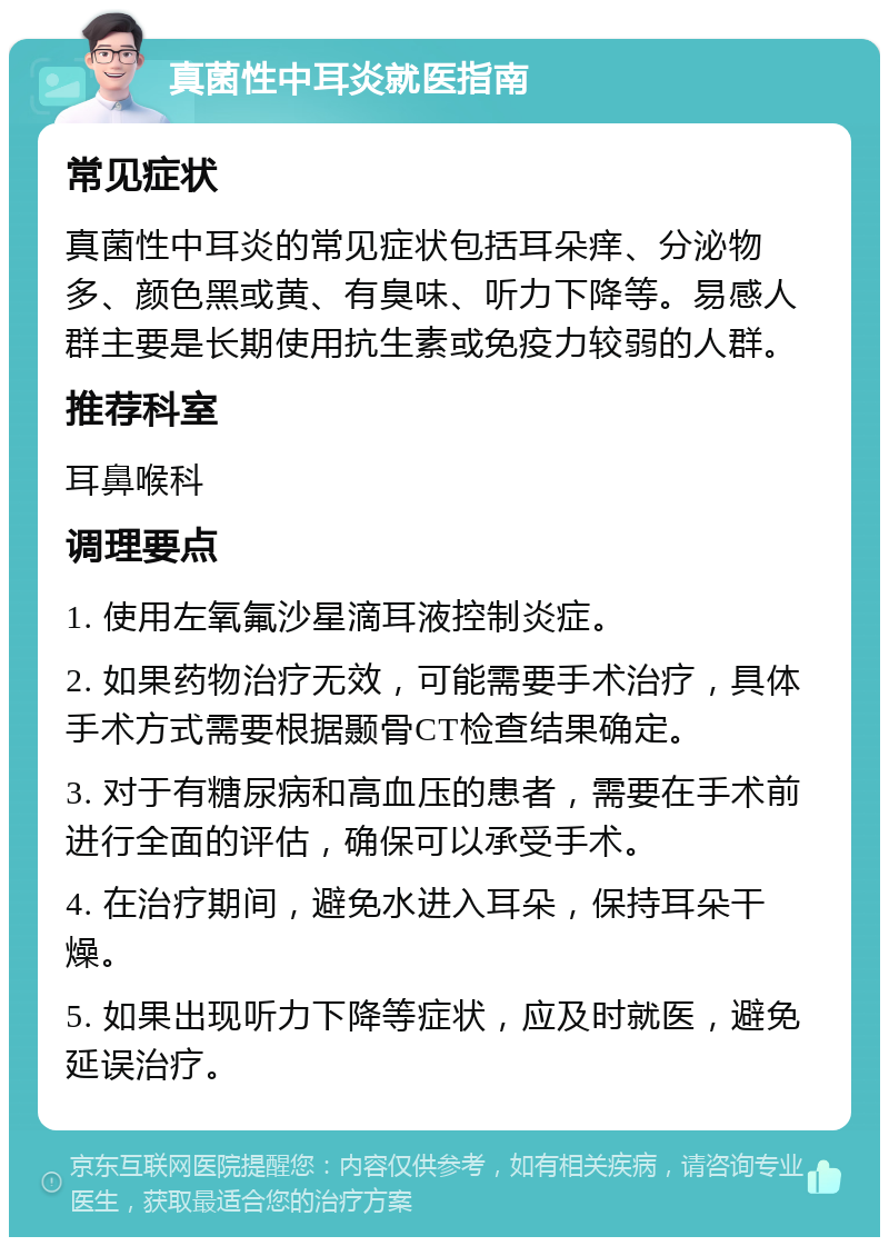 真菌性中耳炎就医指南 常见症状 真菌性中耳炎的常见症状包括耳朵痒、分泌物多、颜色黑或黄、有臭味、听力下降等。易感人群主要是长期使用抗生素或免疫力较弱的人群。 推荐科室 耳鼻喉科 调理要点 1. 使用左氧氟沙星滴耳液控制炎症。 2. 如果药物治疗无效，可能需要手术治疗，具体手术方式需要根据颞骨CT检查结果确定。 3. 对于有糖尿病和高血压的患者，需要在手术前进行全面的评估，确保可以承受手术。 4. 在治疗期间，避免水进入耳朵，保持耳朵干燥。 5. 如果出现听力下降等症状，应及时就医，避免延误治疗。