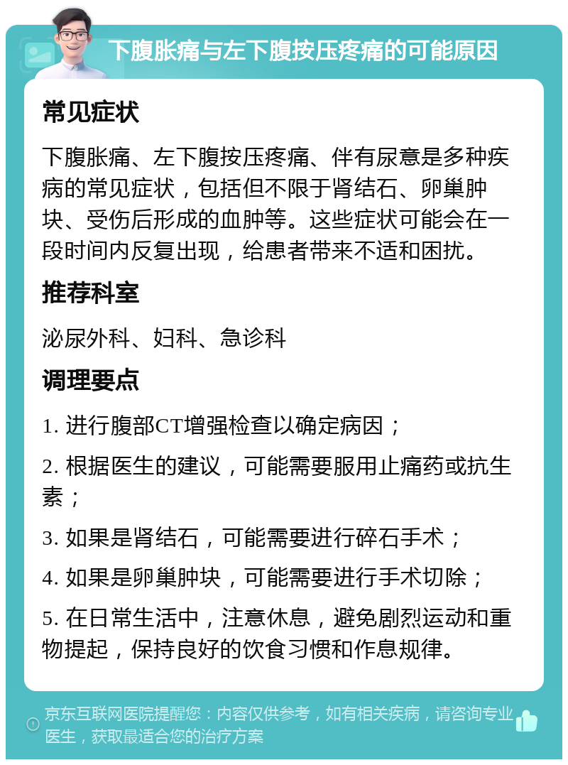 下腹胀痛与左下腹按压疼痛的可能原因 常见症状 下腹胀痛、左下腹按压疼痛、伴有尿意是多种疾病的常见症状，包括但不限于肾结石、卵巢肿块、受伤后形成的血肿等。这些症状可能会在一段时间内反复出现，给患者带来不适和困扰。 推荐科室 泌尿外科、妇科、急诊科 调理要点 1. 进行腹部CT增强检查以确定病因； 2. 根据医生的建议，可能需要服用止痛药或抗生素； 3. 如果是肾结石，可能需要进行碎石手术； 4. 如果是卵巢肿块，可能需要进行手术切除； 5. 在日常生活中，注意休息，避免剧烈运动和重物提起，保持良好的饮食习惯和作息规律。