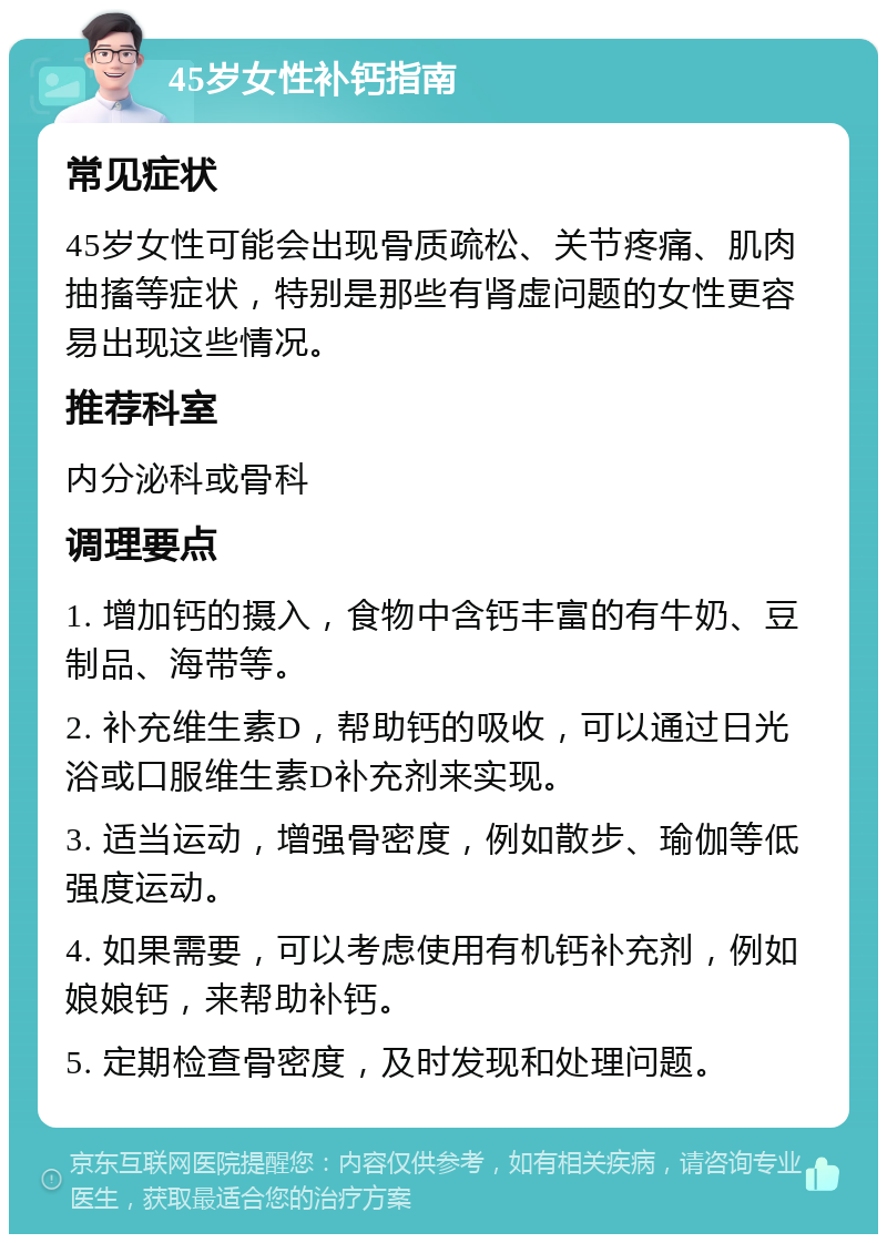 45岁女性补钙指南 常见症状 45岁女性可能会出现骨质疏松、关节疼痛、肌肉抽搐等症状，特别是那些有肾虚问题的女性更容易出现这些情况。 推荐科室 内分泌科或骨科 调理要点 1. 增加钙的摄入，食物中含钙丰富的有牛奶、豆制品、海带等。 2. 补充维生素D，帮助钙的吸收，可以通过日光浴或口服维生素D补充剂来实现。 3. 适当运动，增强骨密度，例如散步、瑜伽等低强度运动。 4. 如果需要，可以考虑使用有机钙补充剂，例如娘娘钙，来帮助补钙。 5. 定期检查骨密度，及时发现和处理问题。