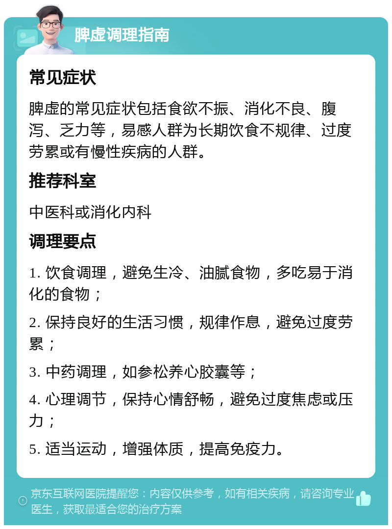 脾虚调理指南 常见症状 脾虚的常见症状包括食欲不振、消化不良、腹泻、乏力等，易感人群为长期饮食不规律、过度劳累或有慢性疾病的人群。 推荐科室 中医科或消化内科 调理要点 1. 饮食调理，避免生冷、油腻食物，多吃易于消化的食物； 2. 保持良好的生活习惯，规律作息，避免过度劳累； 3. 中药调理，如参松养心胶囊等； 4. 心理调节，保持心情舒畅，避免过度焦虑或压力； 5. 适当运动，增强体质，提高免疫力。