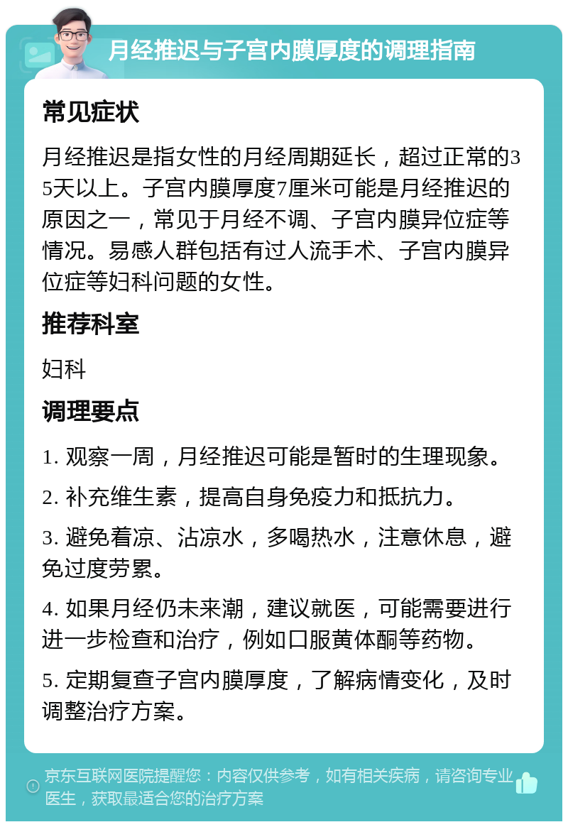 月经推迟与子宫内膜厚度的调理指南 常见症状 月经推迟是指女性的月经周期延长，超过正常的35天以上。子宫内膜厚度7厘米可能是月经推迟的原因之一，常见于月经不调、子宫内膜异位症等情况。易感人群包括有过人流手术、子宫内膜异位症等妇科问题的女性。 推荐科室 妇科 调理要点 1. 观察一周，月经推迟可能是暂时的生理现象。 2. 补充维生素，提高自身免疫力和抵抗力。 3. 避免着凉、沾凉水，多喝热水，注意休息，避免过度劳累。 4. 如果月经仍未来潮，建议就医，可能需要进行进一步检查和治疗，例如口服黄体酮等药物。 5. 定期复查子宫内膜厚度，了解病情变化，及时调整治疗方案。