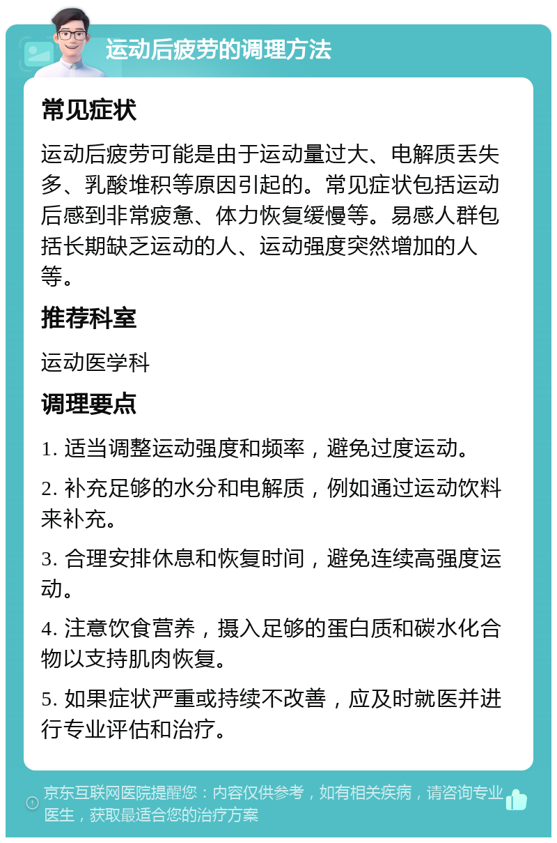 运动后疲劳的调理方法 常见症状 运动后疲劳可能是由于运动量过大、电解质丢失多、乳酸堆积等原因引起的。常见症状包括运动后感到非常疲惫、体力恢复缓慢等。易感人群包括长期缺乏运动的人、运动强度突然增加的人等。 推荐科室 运动医学科 调理要点 1. 适当调整运动强度和频率，避免过度运动。 2. 补充足够的水分和电解质，例如通过运动饮料来补充。 3. 合理安排休息和恢复时间，避免连续高强度运动。 4. 注意饮食营养，摄入足够的蛋白质和碳水化合物以支持肌肉恢复。 5. 如果症状严重或持续不改善，应及时就医并进行专业评估和治疗。