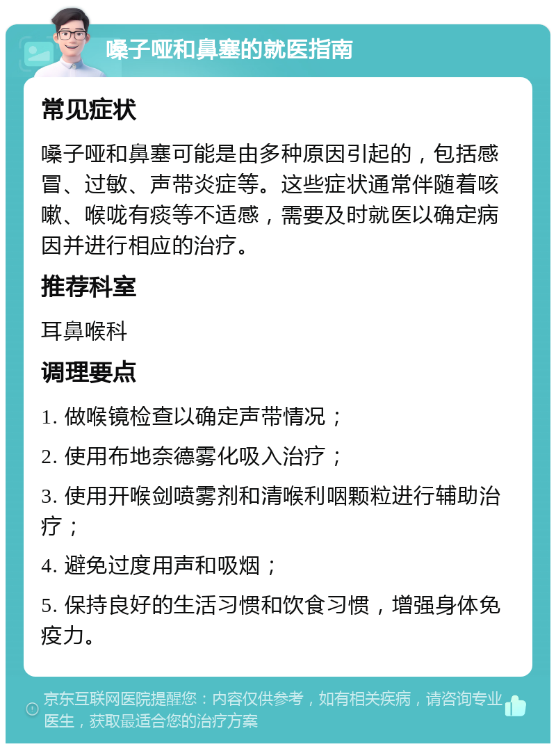 嗓子哑和鼻塞的就医指南 常见症状 嗓子哑和鼻塞可能是由多种原因引起的，包括感冒、过敏、声带炎症等。这些症状通常伴随着咳嗽、喉咙有痰等不适感，需要及时就医以确定病因并进行相应的治疗。 推荐科室 耳鼻喉科 调理要点 1. 做喉镜检查以确定声带情况； 2. 使用布地奈德雾化吸入治疗； 3. 使用开喉剑喷雾剂和清喉利咽颗粒进行辅助治疗； 4. 避免过度用声和吸烟； 5. 保持良好的生活习惯和饮食习惯，增强身体免疫力。