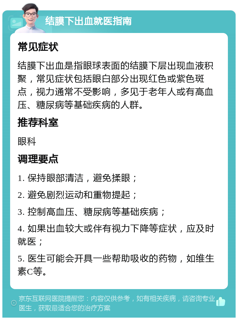 结膜下出血就医指南 常见症状 结膜下出血是指眼球表面的结膜下层出现血液积聚，常见症状包括眼白部分出现红色或紫色斑点，视力通常不受影响，多见于老年人或有高血压、糖尿病等基础疾病的人群。 推荐科室 眼科 调理要点 1. 保持眼部清洁，避免揉眼； 2. 避免剧烈运动和重物提起； 3. 控制高血压、糖尿病等基础疾病； 4. 如果出血较大或伴有视力下降等症状，应及时就医； 5. 医生可能会开具一些帮助吸收的药物，如维生素C等。