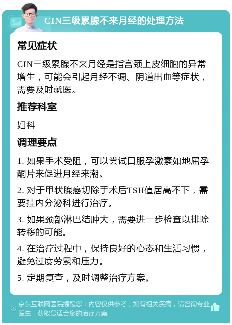 CIN三级累腺不来月经的处理方法 常见症状 CIN三级累腺不来月经是指宫颈上皮细胞的异常增生，可能会引起月经不调、阴道出血等症状，需要及时就医。 推荐科室 妇科 调理要点 1. 如果手术受阻，可以尝试口服孕激素如地屈孕酮片来促进月经来潮。 2. 对于甲状腺癌切除手术后TSH值居高不下，需要挂内分泌科进行治疗。 3. 如果颈部淋巴结肿大，需要进一步检查以排除转移的可能。 4. 在治疗过程中，保持良好的心态和生活习惯，避免过度劳累和压力。 5. 定期复查，及时调整治疗方案。