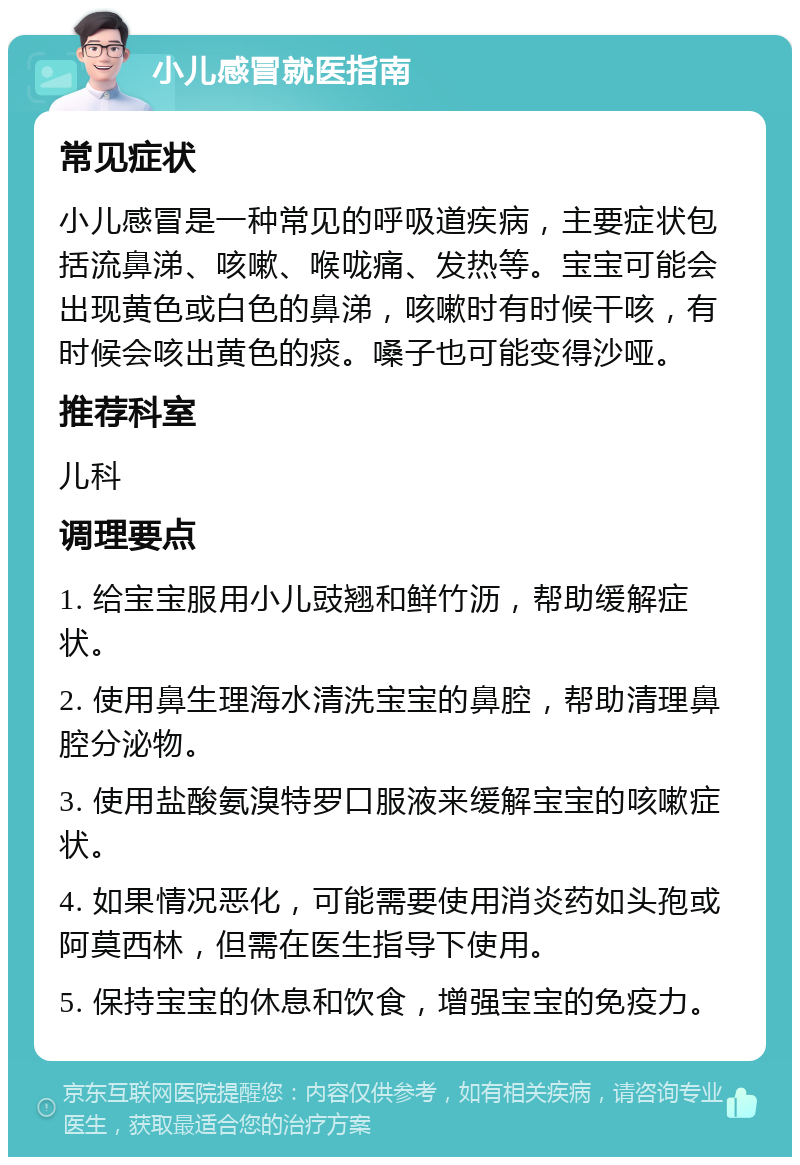 小儿感冒就医指南 常见症状 小儿感冒是一种常见的呼吸道疾病，主要症状包括流鼻涕、咳嗽、喉咙痛、发热等。宝宝可能会出现黄色或白色的鼻涕，咳嗽时有时候干咳，有时候会咳出黄色的痰。嗓子也可能变得沙哑。 推荐科室 儿科 调理要点 1. 给宝宝服用小儿豉翘和鲜竹沥，帮助缓解症状。 2. 使用鼻生理海水清洗宝宝的鼻腔，帮助清理鼻腔分泌物。 3. 使用盐酸氨溴特罗口服液来缓解宝宝的咳嗽症状。 4. 如果情况恶化，可能需要使用消炎药如头孢或阿莫西林，但需在医生指导下使用。 5. 保持宝宝的休息和饮食，增强宝宝的免疫力。