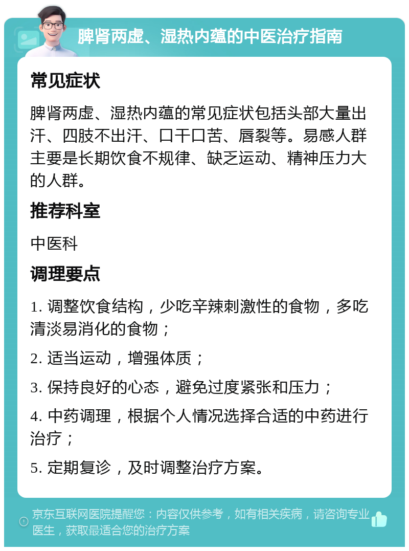 脾肾两虚、湿热内蕴的中医治疗指南 常见症状 脾肾两虚、湿热内蕴的常见症状包括头部大量出汗、四肢不出汗、口干口苦、唇裂等。易感人群主要是长期饮食不规律、缺乏运动、精神压力大的人群。 推荐科室 中医科 调理要点 1. 调整饮食结构，少吃辛辣刺激性的食物，多吃清淡易消化的食物； 2. 适当运动，增强体质； 3. 保持良好的心态，避免过度紧张和压力； 4. 中药调理，根据个人情况选择合适的中药进行治疗； 5. 定期复诊，及时调整治疗方案。