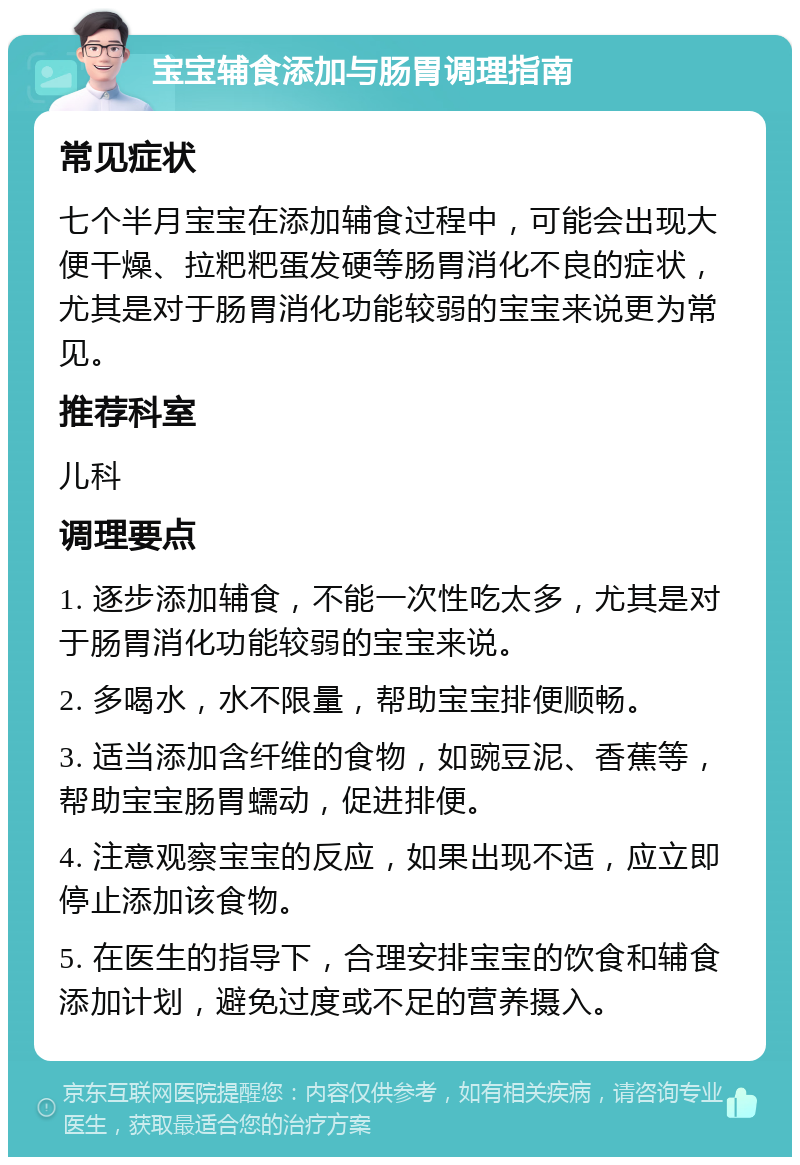 宝宝辅食添加与肠胃调理指南 常见症状 七个半月宝宝在添加辅食过程中，可能会出现大便干燥、拉粑粑蛋发硬等肠胃消化不良的症状，尤其是对于肠胃消化功能较弱的宝宝来说更为常见。 推荐科室 儿科 调理要点 1. 逐步添加辅食，不能一次性吃太多，尤其是对于肠胃消化功能较弱的宝宝来说。 2. 多喝水，水不限量，帮助宝宝排便顺畅。 3. 适当添加含纤维的食物，如豌豆泥、香蕉等，帮助宝宝肠胃蠕动，促进排便。 4. 注意观察宝宝的反应，如果出现不适，应立即停止添加该食物。 5. 在医生的指导下，合理安排宝宝的饮食和辅食添加计划，避免过度或不足的营养摄入。