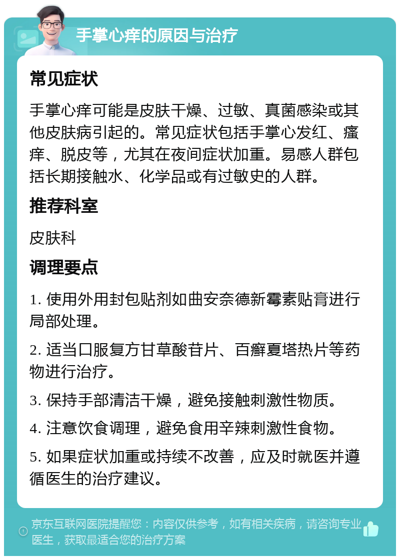 手掌心痒的原因与治疗 常见症状 手掌心痒可能是皮肤干燥、过敏、真菌感染或其他皮肤病引起的。常见症状包括手掌心发红、瘙痒、脱皮等，尤其在夜间症状加重。易感人群包括长期接触水、化学品或有过敏史的人群。 推荐科室 皮肤科 调理要点 1. 使用外用封包贴剂如曲安奈德新霉素贴膏进行局部处理。 2. 适当口服复方甘草酸苷片、百癣夏塔热片等药物进行治疗。 3. 保持手部清洁干燥，避免接触刺激性物质。 4. 注意饮食调理，避免食用辛辣刺激性食物。 5. 如果症状加重或持续不改善，应及时就医并遵循医生的治疗建议。