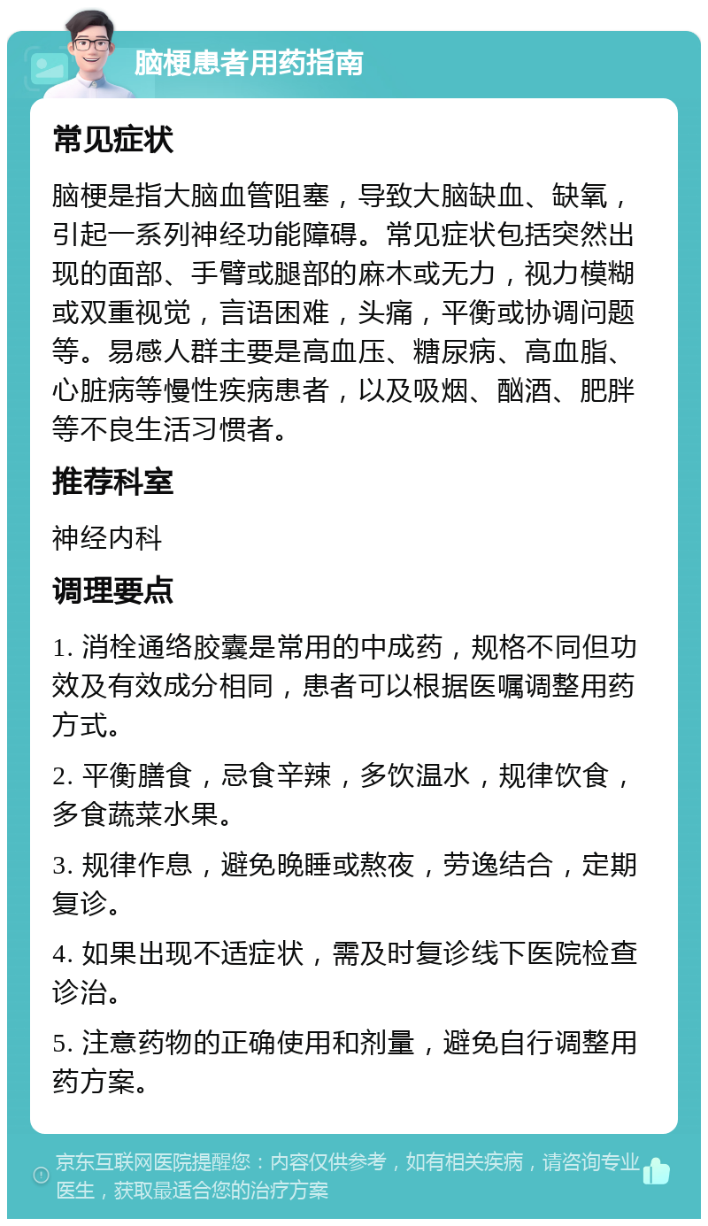 脑梗患者用药指南 常见症状 脑梗是指大脑血管阻塞，导致大脑缺血、缺氧，引起一系列神经功能障碍。常见症状包括突然出现的面部、手臂或腿部的麻木或无力，视力模糊或双重视觉，言语困难，头痛，平衡或协调问题等。易感人群主要是高血压、糖尿病、高血脂、心脏病等慢性疾病患者，以及吸烟、酗酒、肥胖等不良生活习惯者。 推荐科室 神经内科 调理要点 1. 消栓通络胶囊是常用的中成药，规格不同但功效及有效成分相同，患者可以根据医嘱调整用药方式。 2. 平衡膳食，忌食辛辣，多饮温水，规律饮食，多食蔬菜水果。 3. 规律作息，避免晚睡或熬夜，劳逸结合，定期复诊。 4. 如果出现不适症状，需及时复诊线下医院检查诊治。 5. 注意药物的正确使用和剂量，避免自行调整用药方案。