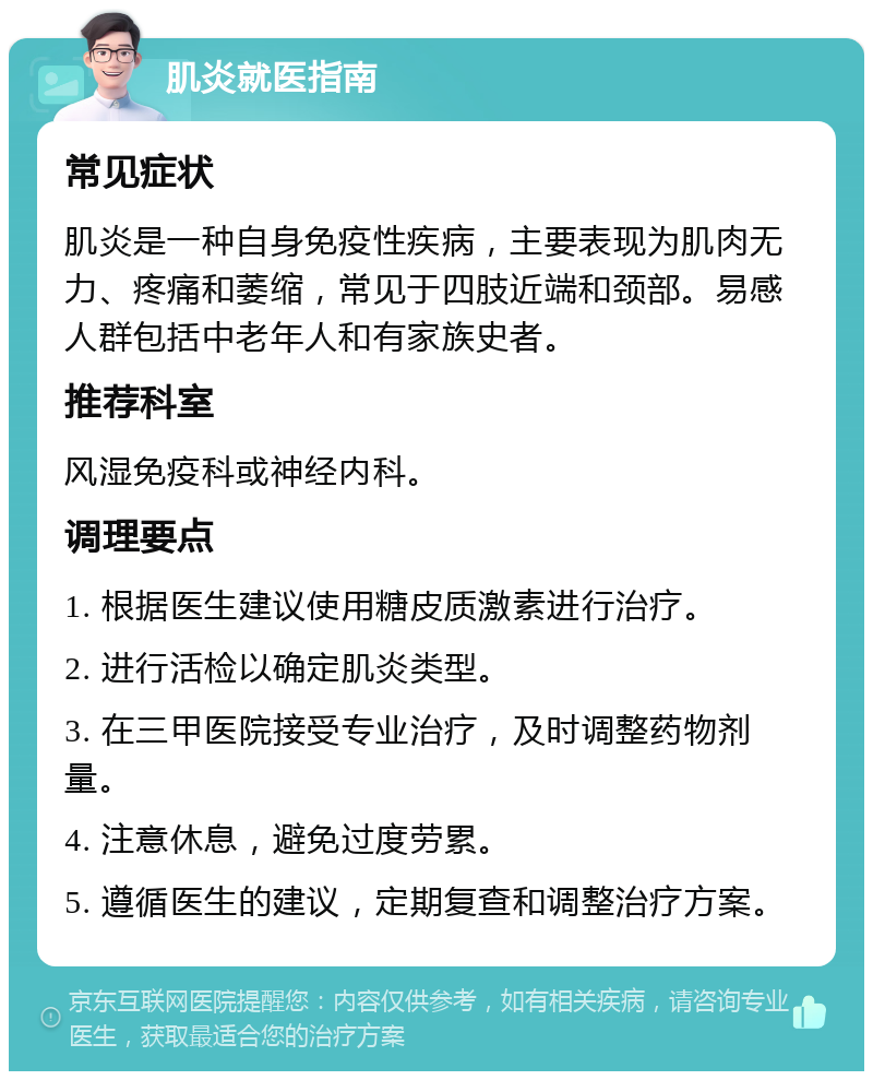 肌炎就医指南 常见症状 肌炎是一种自身免疫性疾病，主要表现为肌肉无力、疼痛和萎缩，常见于四肢近端和颈部。易感人群包括中老年人和有家族史者。 推荐科室 风湿免疫科或神经内科。 调理要点 1. 根据医生建议使用糖皮质激素进行治疗。 2. 进行活检以确定肌炎类型。 3. 在三甲医院接受专业治疗，及时调整药物剂量。 4. 注意休息，避免过度劳累。 5. 遵循医生的建议，定期复查和调整治疗方案。