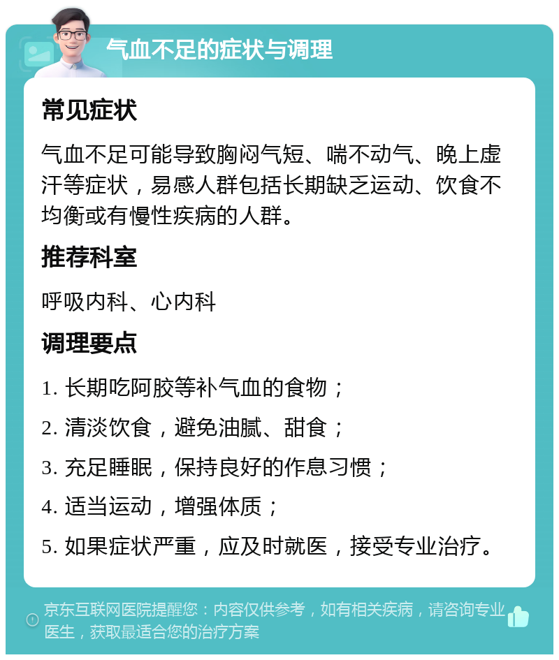 气血不足的症状与调理 常见症状 气血不足可能导致胸闷气短、喘不动气、晚上虚汗等症状，易感人群包括长期缺乏运动、饮食不均衡或有慢性疾病的人群。 推荐科室 呼吸内科、心内科 调理要点 1. 长期吃阿胶等补气血的食物； 2. 清淡饮食，避免油腻、甜食； 3. 充足睡眠，保持良好的作息习惯； 4. 适当运动，增强体质； 5. 如果症状严重，应及时就医，接受专业治疗。