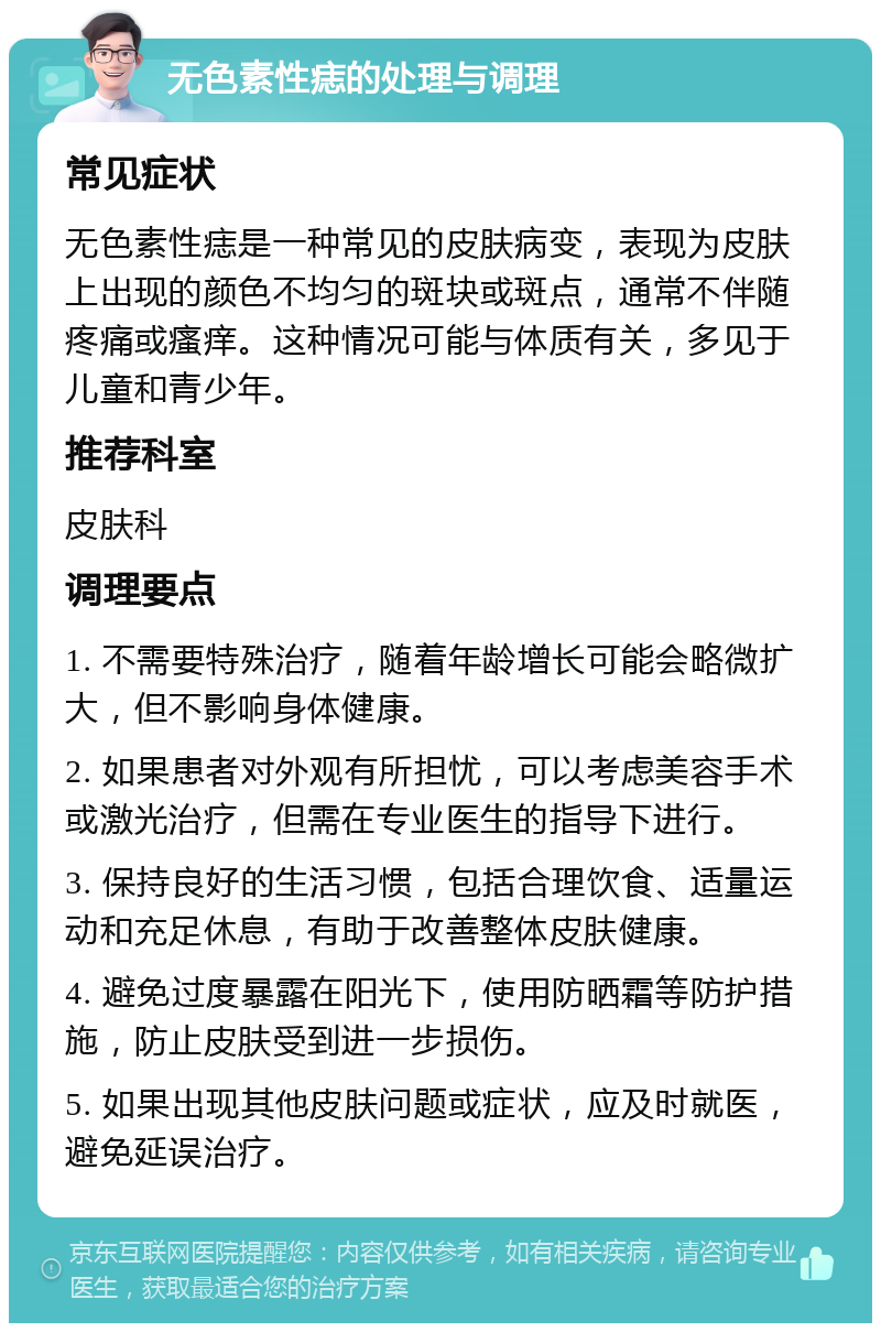 无色素性痣的处理与调理 常见症状 无色素性痣是一种常见的皮肤病变，表现为皮肤上出现的颜色不均匀的斑块或斑点，通常不伴随疼痛或瘙痒。这种情况可能与体质有关，多见于儿童和青少年。 推荐科室 皮肤科 调理要点 1. 不需要特殊治疗，随着年龄增长可能会略微扩大，但不影响身体健康。 2. 如果患者对外观有所担忧，可以考虑美容手术或激光治疗，但需在专业医生的指导下进行。 3. 保持良好的生活习惯，包括合理饮食、适量运动和充足休息，有助于改善整体皮肤健康。 4. 避免过度暴露在阳光下，使用防晒霜等防护措施，防止皮肤受到进一步损伤。 5. 如果出现其他皮肤问题或症状，应及时就医，避免延误治疗。