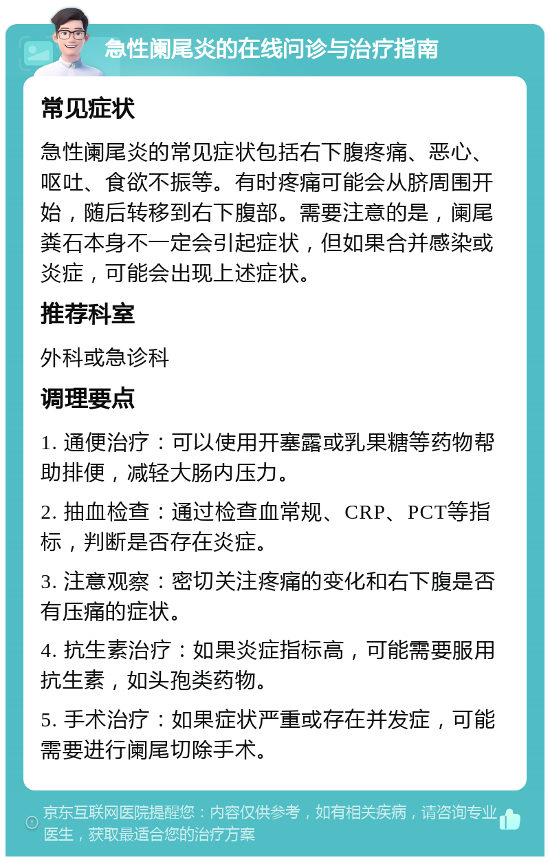 急性阑尾炎的在线问诊与治疗指南 常见症状 急性阑尾炎的常见症状包括右下腹疼痛、恶心、呕吐、食欲不振等。有时疼痛可能会从脐周围开始，随后转移到右下腹部。需要注意的是，阑尾粪石本身不一定会引起症状，但如果合并感染或炎症，可能会出现上述症状。 推荐科室 外科或急诊科 调理要点 1. 通便治疗：可以使用开塞露或乳果糖等药物帮助排便，减轻大肠内压力。 2. 抽血检查：通过检查血常规、CRP、PCT等指标，判断是否存在炎症。 3. 注意观察：密切关注疼痛的变化和右下腹是否有压痛的症状。 4. 抗生素治疗：如果炎症指标高，可能需要服用抗生素，如头孢类药物。 5. 手术治疗：如果症状严重或存在并发症，可能需要进行阑尾切除手术。