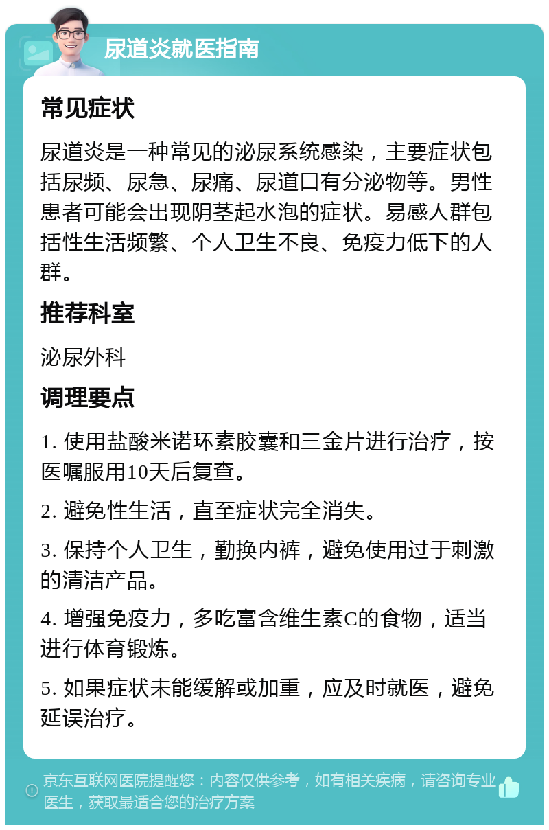 尿道炎就医指南 常见症状 尿道炎是一种常见的泌尿系统感染，主要症状包括尿频、尿急、尿痛、尿道口有分泌物等。男性患者可能会出现阴茎起水泡的症状。易感人群包括性生活频繁、个人卫生不良、免疫力低下的人群。 推荐科室 泌尿外科 调理要点 1. 使用盐酸米诺环素胶囊和三金片进行治疗，按医嘱服用10天后复查。 2. 避免性生活，直至症状完全消失。 3. 保持个人卫生，勤换内裤，避免使用过于刺激的清洁产品。 4. 增强免疫力，多吃富含维生素C的食物，适当进行体育锻炼。 5. 如果症状未能缓解或加重，应及时就医，避免延误治疗。