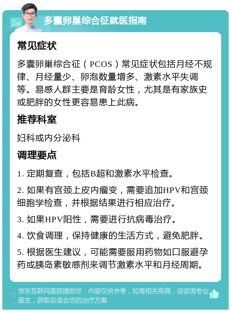 多囊卵巢综合征就医指南 常见症状 多囊卵巢综合征（PCOS）常见症状包括月经不规律、月经量少、卵泡数量增多、激素水平失调等。易感人群主要是育龄女性，尤其是有家族史或肥胖的女性更容易患上此病。 推荐科室 妇科或内分泌科 调理要点 1. 定期复查，包括B超和激素水平检查。 2. 如果有宫颈上皮内瘤变，需要追加HPV和宫颈细胞学检查，并根据结果进行相应治疗。 3. 如果HPV阳性，需要进行抗病毒治疗。 4. 饮食调理，保持健康的生活方式，避免肥胖。 5. 根据医生建议，可能需要服用药物如口服避孕药或胰岛素敏感剂来调节激素水平和月经周期。