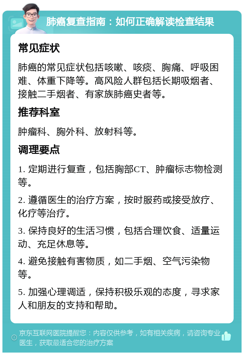 肺癌复查指南：如何正确解读检查结果 常见症状 肺癌的常见症状包括咳嗽、咳痰、胸痛、呼吸困难、体重下降等。高风险人群包括长期吸烟者、接触二手烟者、有家族肺癌史者等。 推荐科室 肿瘤科、胸外科、放射科等。 调理要点 1. 定期进行复查，包括胸部CT、肿瘤标志物检测等。 2. 遵循医生的治疗方案，按时服药或接受放疗、化疗等治疗。 3. 保持良好的生活习惯，包括合理饮食、适量运动、充足休息等。 4. 避免接触有害物质，如二手烟、空气污染物等。 5. 加强心理调适，保持积极乐观的态度，寻求家人和朋友的支持和帮助。