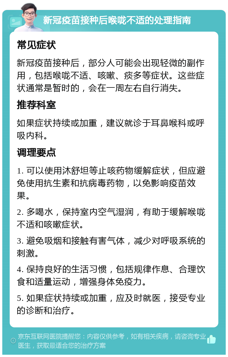 新冠疫苗接种后喉咙不适的处理指南 常见症状 新冠疫苗接种后，部分人可能会出现轻微的副作用，包括喉咙不适、咳嗽、痰多等症状。这些症状通常是暂时的，会在一周左右自行消失。 推荐科室 如果症状持续或加重，建议就诊于耳鼻喉科或呼吸内科。 调理要点 1. 可以使用沐舒坦等止咳药物缓解症状，但应避免使用抗生素和抗病毒药物，以免影响疫苗效果。 2. 多喝水，保持室内空气湿润，有助于缓解喉咙不适和咳嗽症状。 3. 避免吸烟和接触有害气体，减少对呼吸系统的刺激。 4. 保持良好的生活习惯，包括规律作息、合理饮食和适量运动，增强身体免疫力。 5. 如果症状持续或加重，应及时就医，接受专业的诊断和治疗。