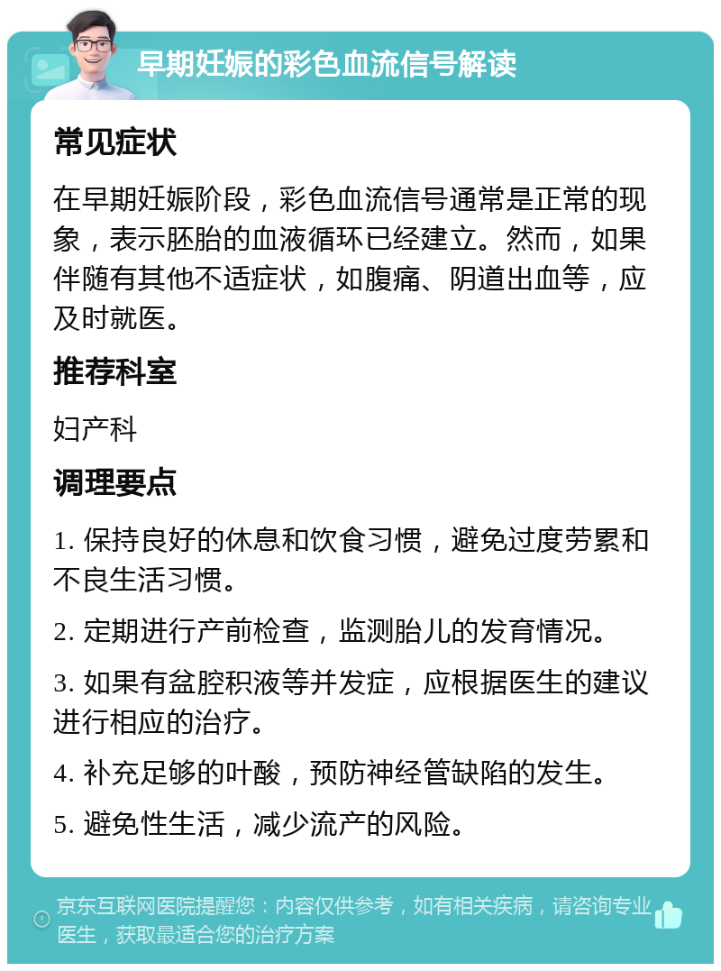 早期妊娠的彩色血流信号解读 常见症状 在早期妊娠阶段，彩色血流信号通常是正常的现象，表示胚胎的血液循环已经建立。然而，如果伴随有其他不适症状，如腹痛、阴道出血等，应及时就医。 推荐科室 妇产科 调理要点 1. 保持良好的休息和饮食习惯，避免过度劳累和不良生活习惯。 2. 定期进行产前检查，监测胎儿的发育情况。 3. 如果有盆腔积液等并发症，应根据医生的建议进行相应的治疗。 4. 补充足够的叶酸，预防神经管缺陷的发生。 5. 避免性生活，减少流产的风险。