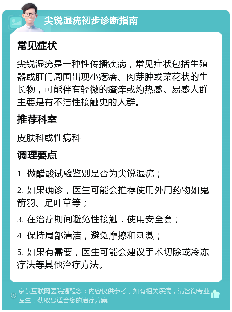 尖锐湿疣初步诊断指南 常见症状 尖锐湿疣是一种性传播疾病，常见症状包括生殖器或肛门周围出现小疙瘩、肉芽肿或菜花状的生长物，可能伴有轻微的瘙痒或灼热感。易感人群主要是有不洁性接触史的人群。 推荐科室 皮肤科或性病科 调理要点 1. 做醋酸试验鉴别是否为尖锐湿疣； 2. 如果确诊，医生可能会推荐使用外用药物如鬼箭羽、足叶草等； 3. 在治疗期间避免性接触，使用安全套； 4. 保持局部清洁，避免摩擦和刺激； 5. 如果有需要，医生可能会建议手术切除或冷冻疗法等其他治疗方法。