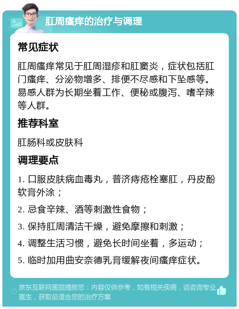 肛周瘙痒的治疗与调理 常见症状 肛周瘙痒常见于肛周湿疹和肛窦炎，症状包括肛门瘙痒、分泌物增多、排便不尽感和下坠感等。易感人群为长期坐着工作、便秘或腹泻、嗜辛辣等人群。 推荐科室 肛肠科或皮肤科 调理要点 1. 口服皮肤病血毒丸，普济痔疮栓塞肛，丹皮酚软膏外涂； 2. 忌食辛辣、酒等刺激性食物； 3. 保持肛周清洁干燥，避免摩擦和刺激； 4. 调整生活习惯，避免长时间坐着，多运动； 5. 临时加用曲安奈德乳膏缓解夜间瘙痒症状。