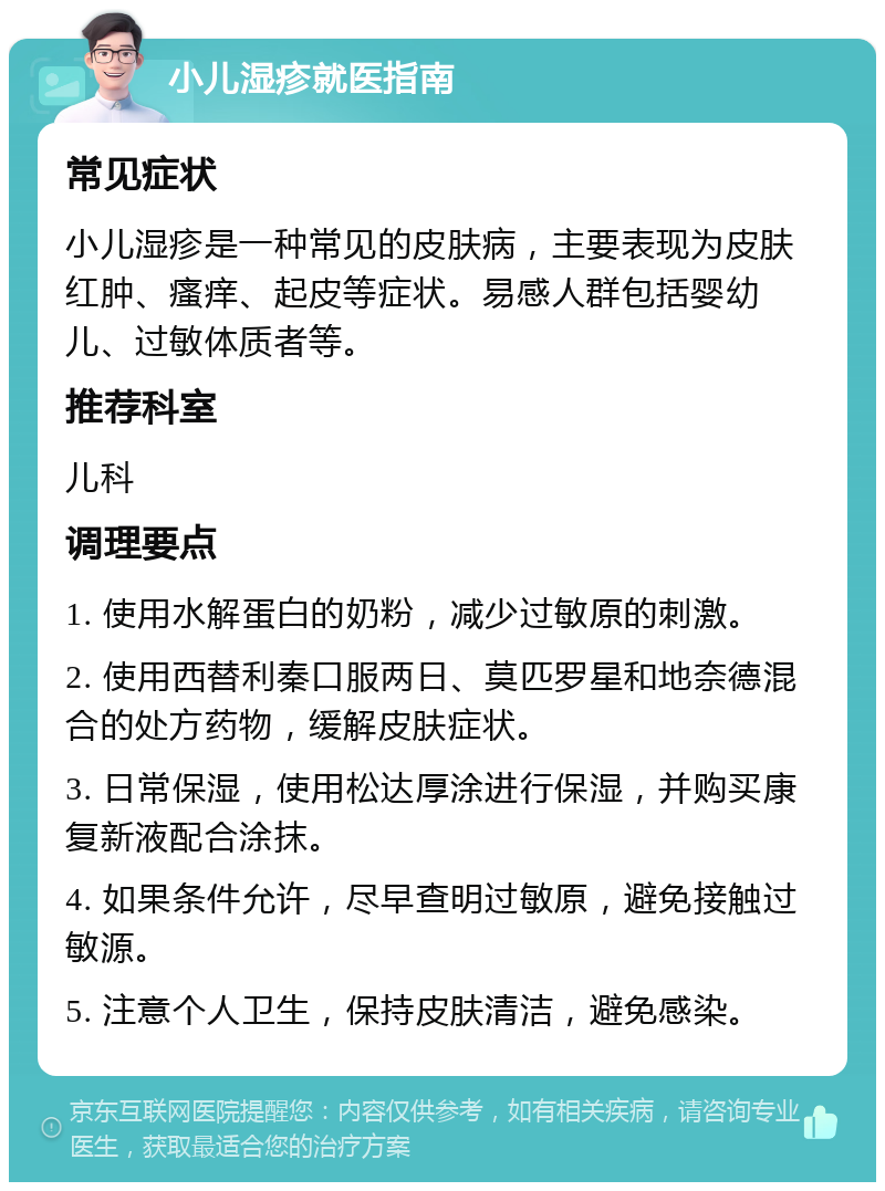 小儿湿疹就医指南 常见症状 小儿湿疹是一种常见的皮肤病，主要表现为皮肤红肿、瘙痒、起皮等症状。易感人群包括婴幼儿、过敏体质者等。 推荐科室 儿科 调理要点 1. 使用水解蛋白的奶粉，减少过敏原的刺激。 2. 使用西替利秦口服两日、莫匹罗星和地奈德混合的处方药物，缓解皮肤症状。 3. 日常保湿，使用松达厚涂进行保湿，并购买康复新液配合涂抹。 4. 如果条件允许，尽早查明过敏原，避免接触过敏源。 5. 注意个人卫生，保持皮肤清洁，避免感染。