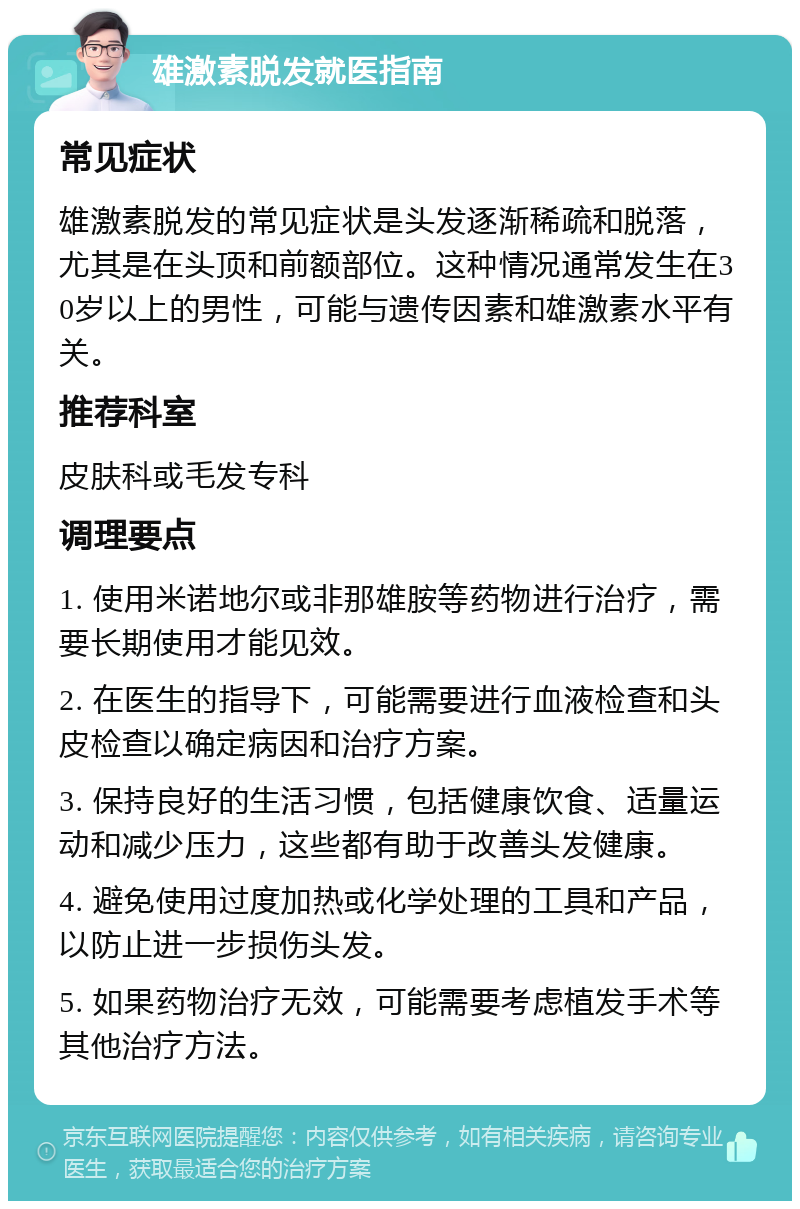 雄激素脱发就医指南 常见症状 雄激素脱发的常见症状是头发逐渐稀疏和脱落，尤其是在头顶和前额部位。这种情况通常发生在30岁以上的男性，可能与遗传因素和雄激素水平有关。 推荐科室 皮肤科或毛发专科 调理要点 1. 使用米诺地尔或非那雄胺等药物进行治疗，需要长期使用才能见效。 2. 在医生的指导下，可能需要进行血液检查和头皮检查以确定病因和治疗方案。 3. 保持良好的生活习惯，包括健康饮食、适量运动和减少压力，这些都有助于改善头发健康。 4. 避免使用过度加热或化学处理的工具和产品，以防止进一步损伤头发。 5. 如果药物治疗无效，可能需要考虑植发手术等其他治疗方法。