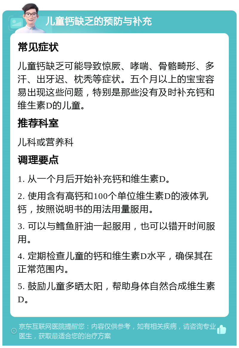 儿童钙缺乏的预防与补充 常见症状 儿童钙缺乏可能导致惊厥、哮喘、骨骼畸形、多汗、出牙迟、枕秃等症状。五个月以上的宝宝容易出现这些问题，特别是那些没有及时补充钙和维生素D的儿童。 推荐科室 儿科或营养科 调理要点 1. 从一个月后开始补充钙和维生素D。 2. 使用含有高钙和100个单位维生素D的液体乳钙，按照说明书的用法用量服用。 3. 可以与鳕鱼肝油一起服用，也可以错开时间服用。 4. 定期检查儿童的钙和维生素D水平，确保其在正常范围内。 5. 鼓励儿童多晒太阳，帮助身体自然合成维生素D。