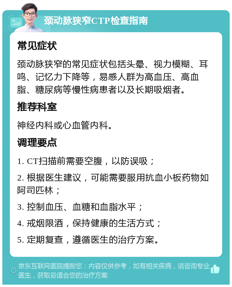 颈动脉狭窄CTP检查指南 常见症状 颈动脉狭窄的常见症状包括头晕、视力模糊、耳鸣、记忆力下降等，易感人群为高血压、高血脂、糖尿病等慢性病患者以及长期吸烟者。 推荐科室 神经内科或心血管内科。 调理要点 1. CT扫描前需要空腹，以防误吸； 2. 根据医生建议，可能需要服用抗血小板药物如阿司匹林； 3. 控制血压、血糖和血脂水平； 4. 戒烟限酒，保持健康的生活方式； 5. 定期复查，遵循医生的治疗方案。