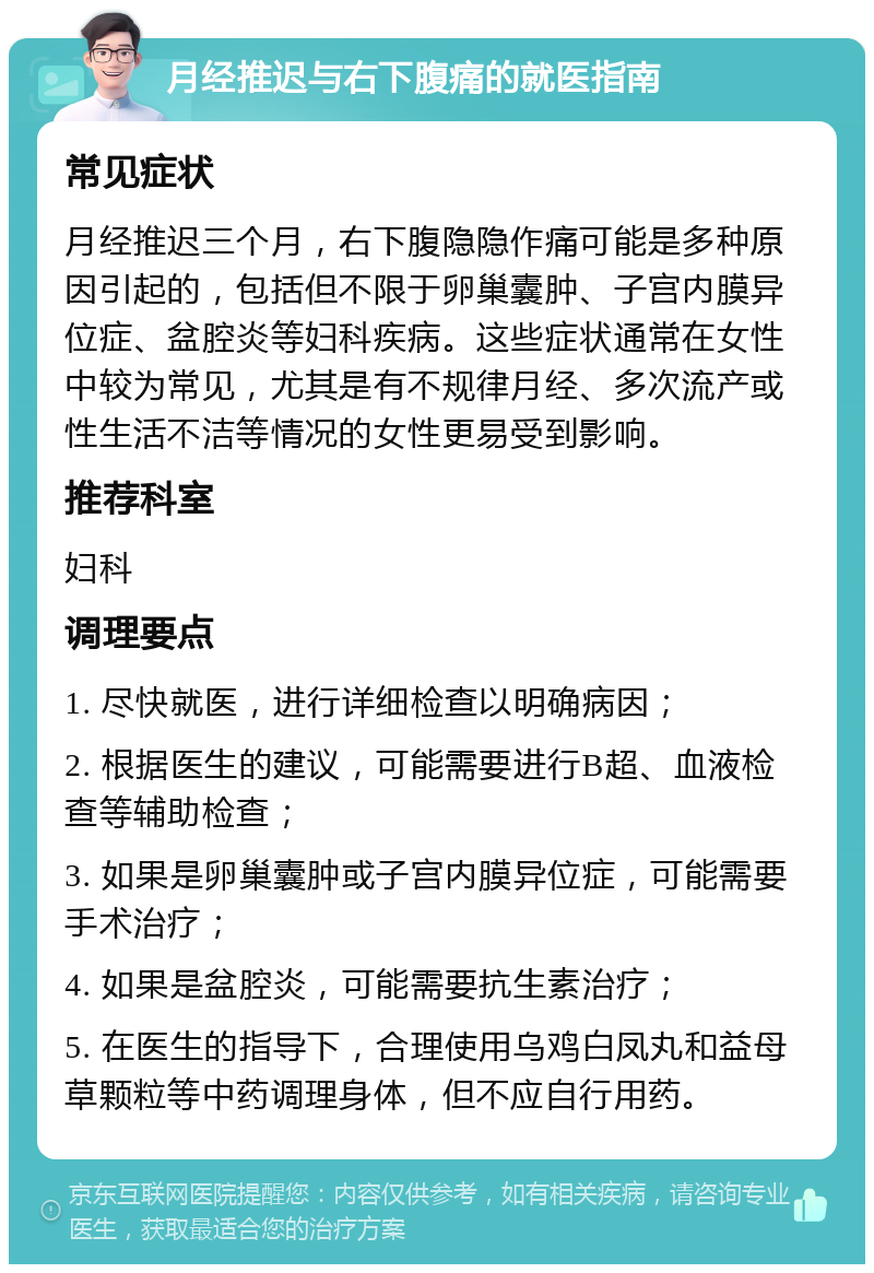 月经推迟与右下腹痛的就医指南 常见症状 月经推迟三个月，右下腹隐隐作痛可能是多种原因引起的，包括但不限于卵巢囊肿、子宫内膜异位症、盆腔炎等妇科疾病。这些症状通常在女性中较为常见，尤其是有不规律月经、多次流产或性生活不洁等情况的女性更易受到影响。 推荐科室 妇科 调理要点 1. 尽快就医，进行详细检查以明确病因； 2. 根据医生的建议，可能需要进行B超、血液检查等辅助检查； 3. 如果是卵巢囊肿或子宫内膜异位症，可能需要手术治疗； 4. 如果是盆腔炎，可能需要抗生素治疗； 5. 在医生的指导下，合理使用乌鸡白凤丸和益母草颗粒等中药调理身体，但不应自行用药。