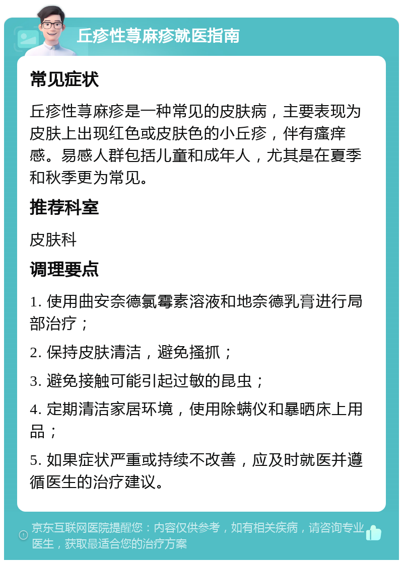 丘疹性荨麻疹就医指南 常见症状 丘疹性荨麻疹是一种常见的皮肤病，主要表现为皮肤上出现红色或皮肤色的小丘疹，伴有瘙痒感。易感人群包括儿童和成年人，尤其是在夏季和秋季更为常见。 推荐科室 皮肤科 调理要点 1. 使用曲安奈德氯霉素溶液和地奈德乳膏进行局部治疗； 2. 保持皮肤清洁，避免搔抓； 3. 避免接触可能引起过敏的昆虫； 4. 定期清洁家居环境，使用除螨仪和暴晒床上用品； 5. 如果症状严重或持续不改善，应及时就医并遵循医生的治疗建议。