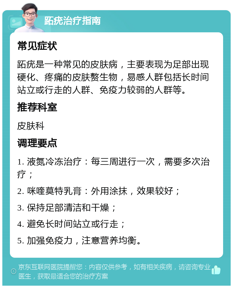 跖疣治疗指南 常见症状 跖疣是一种常见的皮肤病，主要表现为足部出现硬化、疼痛的皮肤赘生物，易感人群包括长时间站立或行走的人群、免疫力较弱的人群等。 推荐科室 皮肤科 调理要点 1. 液氮冷冻治疗：每三周进行一次，需要多次治疗； 2. 咪喹莫特乳膏：外用涂抹，效果较好； 3. 保持足部清洁和干燥； 4. 避免长时间站立或行走； 5. 加强免疫力，注意营养均衡。