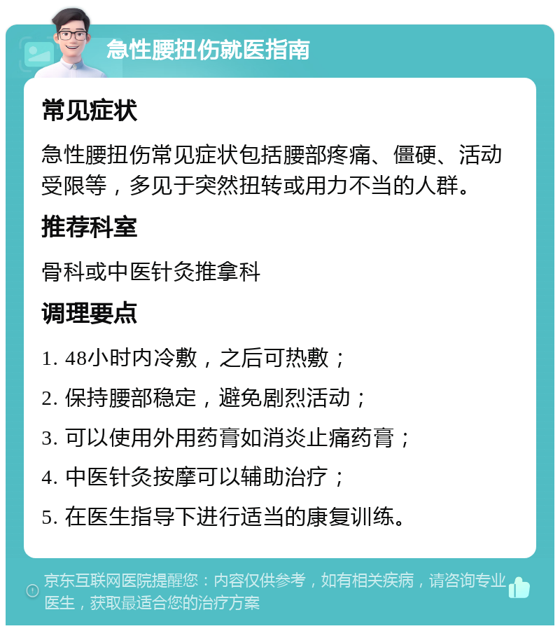 急性腰扭伤就医指南 常见症状 急性腰扭伤常见症状包括腰部疼痛、僵硬、活动受限等，多见于突然扭转或用力不当的人群。 推荐科室 骨科或中医针灸推拿科 调理要点 1. 48小时内冷敷，之后可热敷； 2. 保持腰部稳定，避免剧烈活动； 3. 可以使用外用药膏如消炎止痛药膏； 4. 中医针灸按摩可以辅助治疗； 5. 在医生指导下进行适当的康复训练。